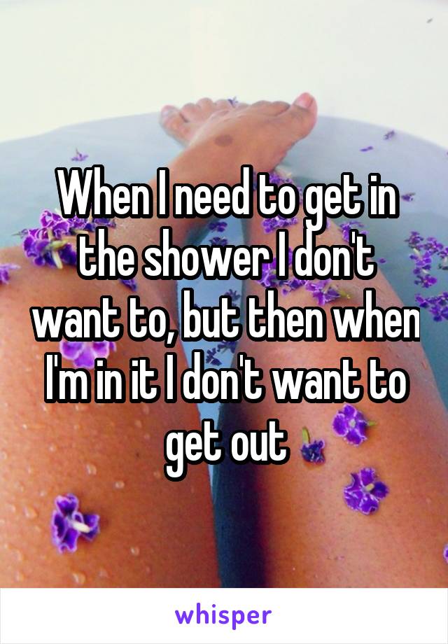 When I need to get in the shower I don't want to, but then when I'm in it I don't want to get out