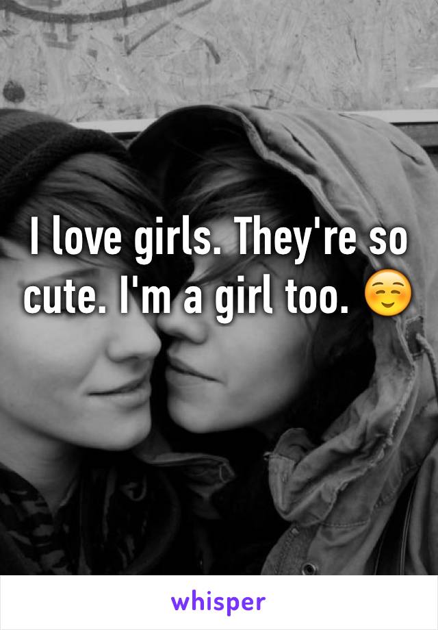 I love girls. They're so cute. I'm a girl too. ☺️