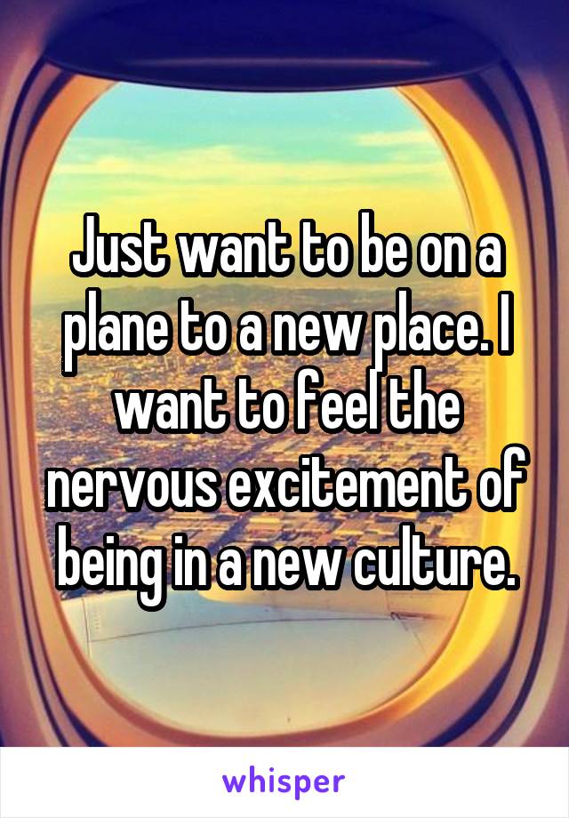 Just want to be on a plane to a new place. I want to feel the nervous excitement of being in a new culture.