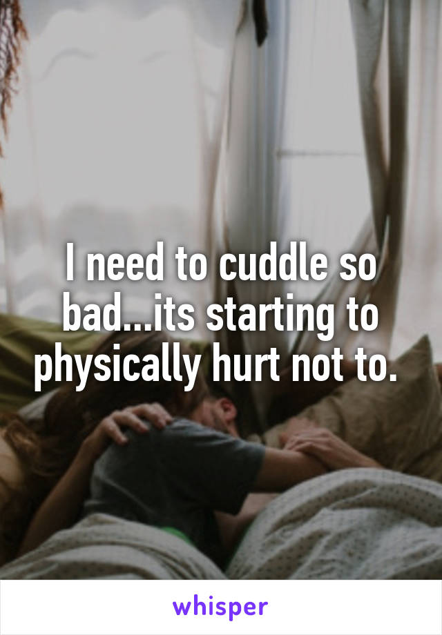 I need to cuddle so bad...its starting to physically hurt not to. 