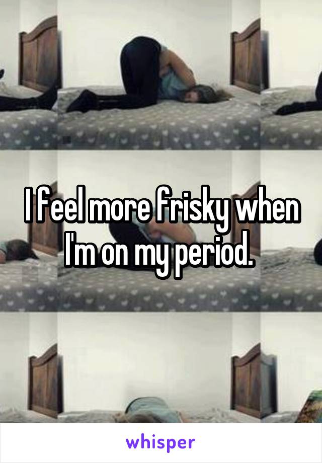 I feel more frisky when I'm on my period. 