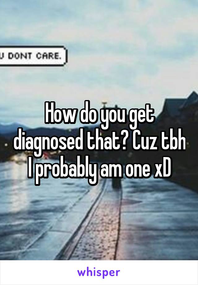 How do you get diagnosed that? Cuz tbh I probably am one xD