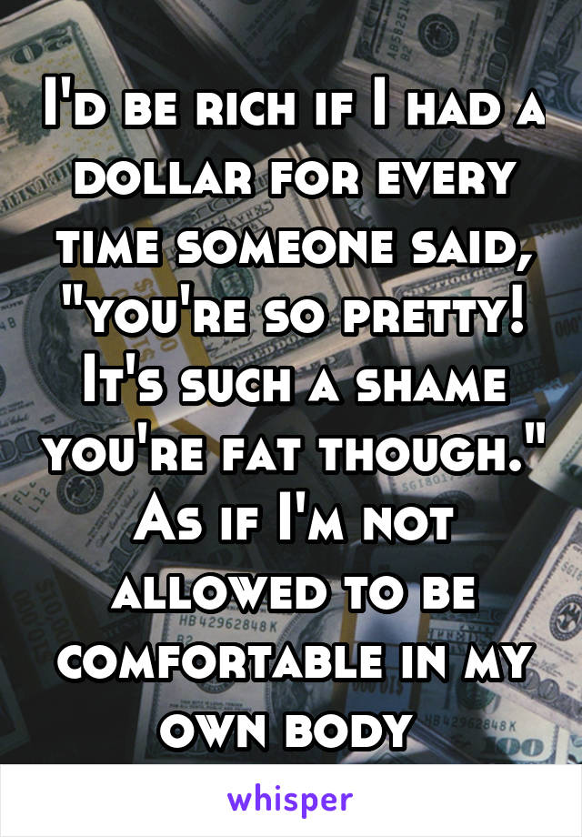 I'd be rich if I had a dollar for every time someone said, "you're so pretty! It's such a shame you're fat though." As if I'm not allowed to be comfortable in my own body 