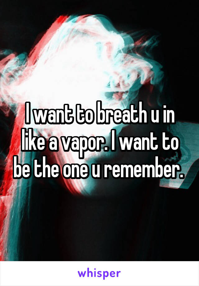 I want to breath u in like a vapor. I want to be the one u remember. 