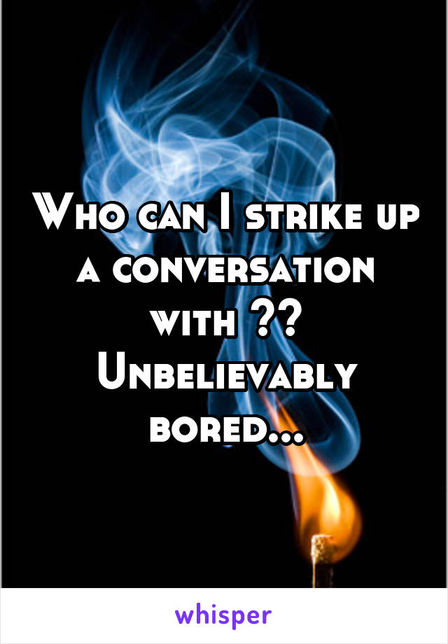 Who can I strike up a conversation with ?? Unbelievably bored...