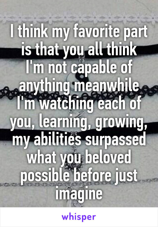 I think my favorite part is that you all think I'm not capable of anything meanwhile I'm watching each of you, learning, growing, my abilities surpassed what you beloved possible before just imagine