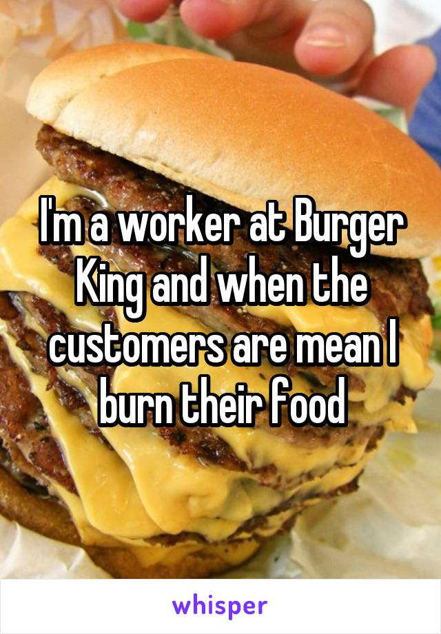 I'm a worker at Burger King and when the customers are mean I burn their food