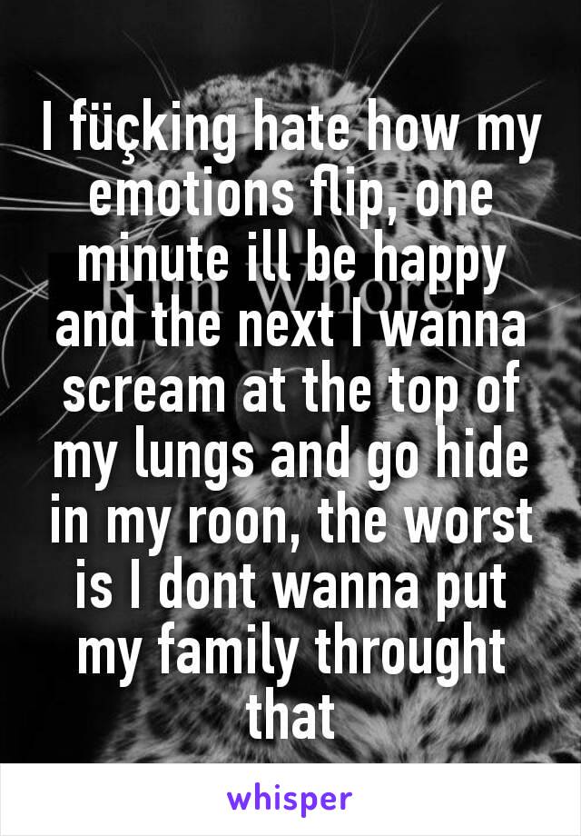 I füçking hate how my emotions flip, one minute ill be happy and the next I wanna scream at the top of my lungs and go hide in my roon, the worst is I dont wanna put my family throught that