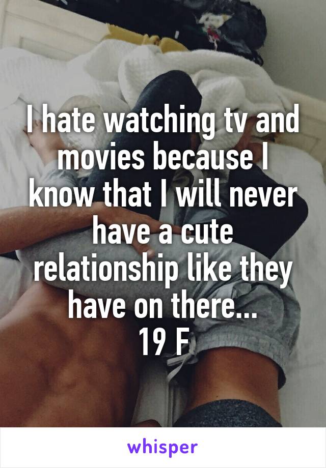 I hate watching tv and movies because I know that I will never have a cute relationship like they have on there...
19 F