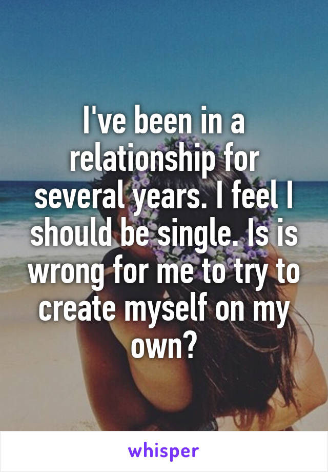 I've been in a relationship for several years. I feel I should be single. Is is wrong for me to try to create myself on my own?