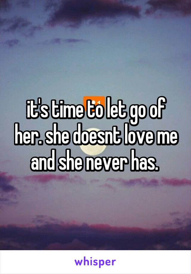 it's time to let go of her. she doesnt love me and she never has. 