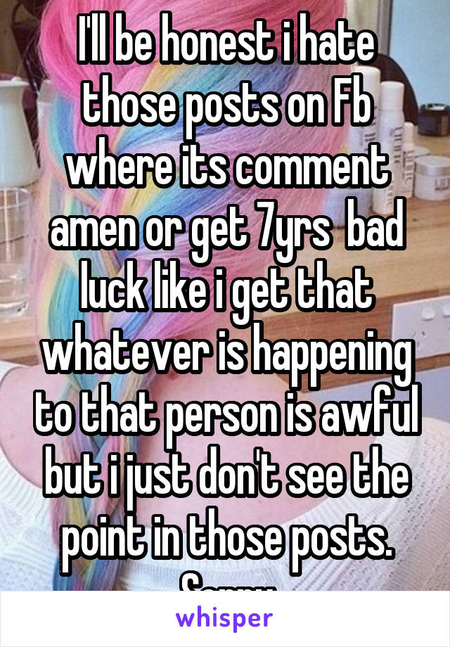 I'll be honest i hate those posts on Fb where its comment amen or get 7yrs  bad luck like i get that whatever is happening to that person is awful but i just don't see the point in those posts. Sorry