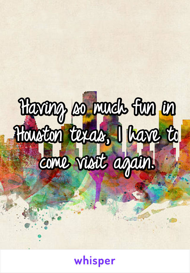 Having so much fun in Houston texas, I have to come visit again.