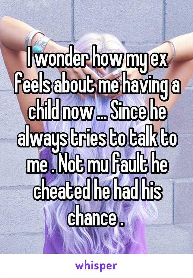 I wonder how my ex feels about me having a child now ... Since he always tries to talk to me . Not mu fault he cheated he had his chance . 