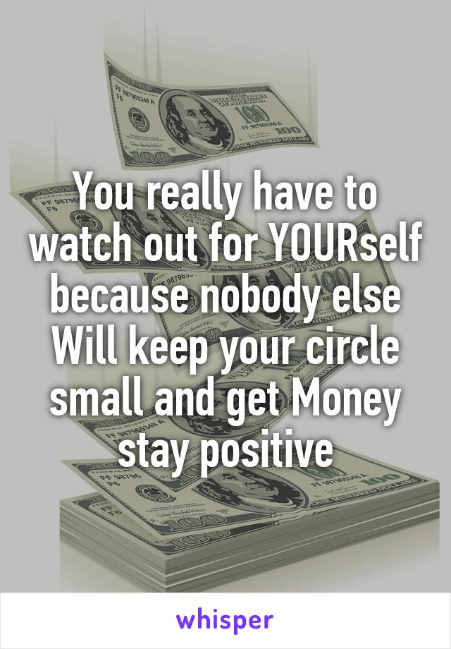 You really have to watch out for YOURself because nobody else Will keep your circle small and get Money stay positive