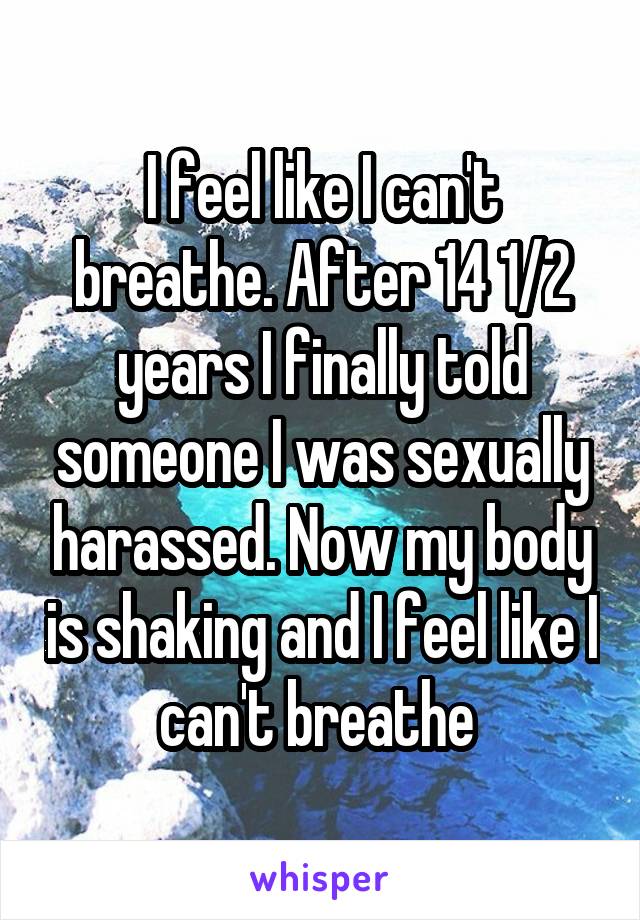 I feel like I can't breathe. After 14 1/2 years I finally told someone I was sexually harassed. Now my body is shaking and I feel like I can't breathe 