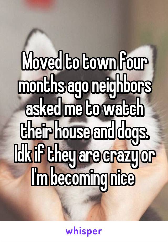 Moved to town four months ago neighbors asked me to watch their house and dogs. Idk if they are crazy or I'm becoming nice 