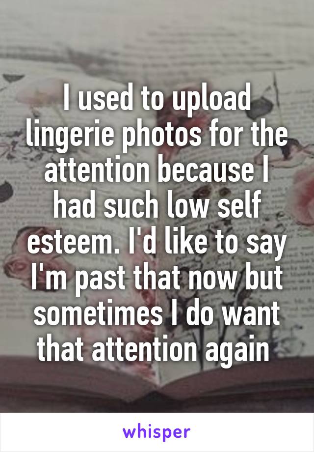 I used to upload lingerie photos for the attention because I had such low self esteem. I'd like to say I'm past that now but sometimes I do want that attention again 