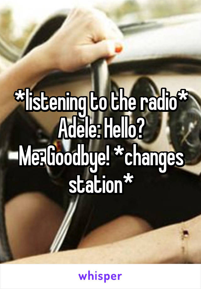 *listening to the radio*
Adele: Hello?
Me: Goodbye! *changes station*