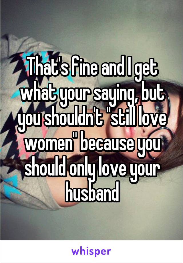 That's fine and I get what your saying, but you shouldn't "still love women" because you should only love your husband