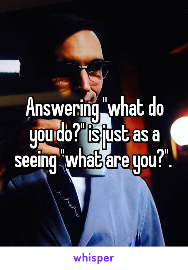 Answering "what do you do?" is just as a seeing "what are you?". 