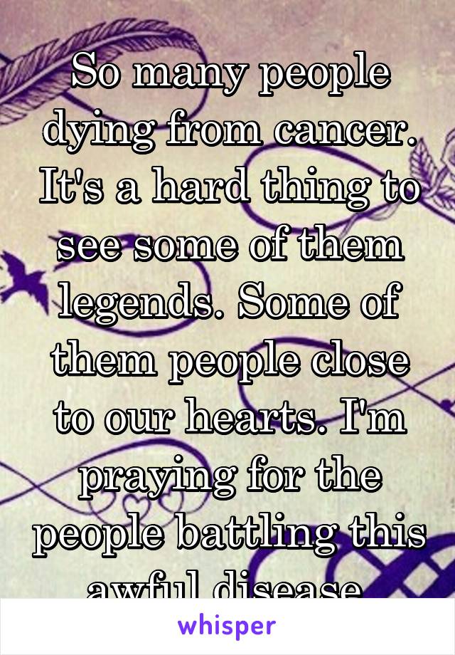 So many people dying from cancer. It's a hard thing to see some of them legends. Some of them people close to our hearts. I'm praying for the people battling this awful disease.