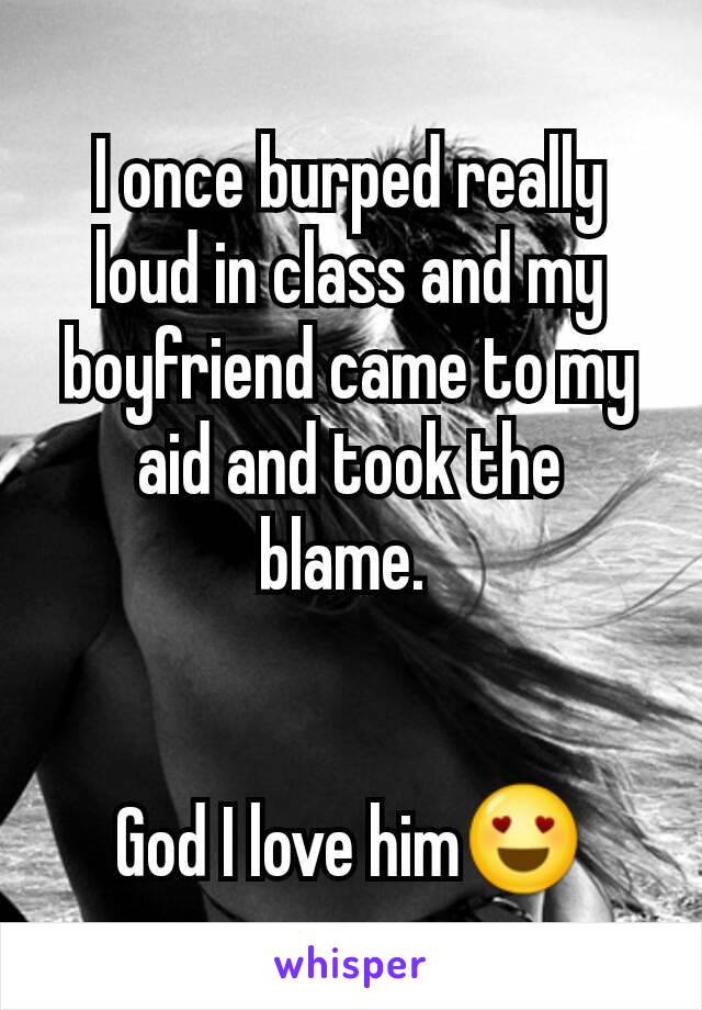 I once burped really loud in class and my boyfriend came to my aid and took the blame. 


God I love him😍