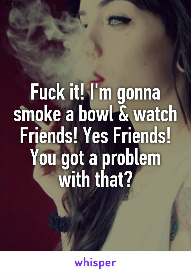 Fuck it! I'm gonna smoke a bowl & watch Friends! Yes Friends! You got a problem with that?