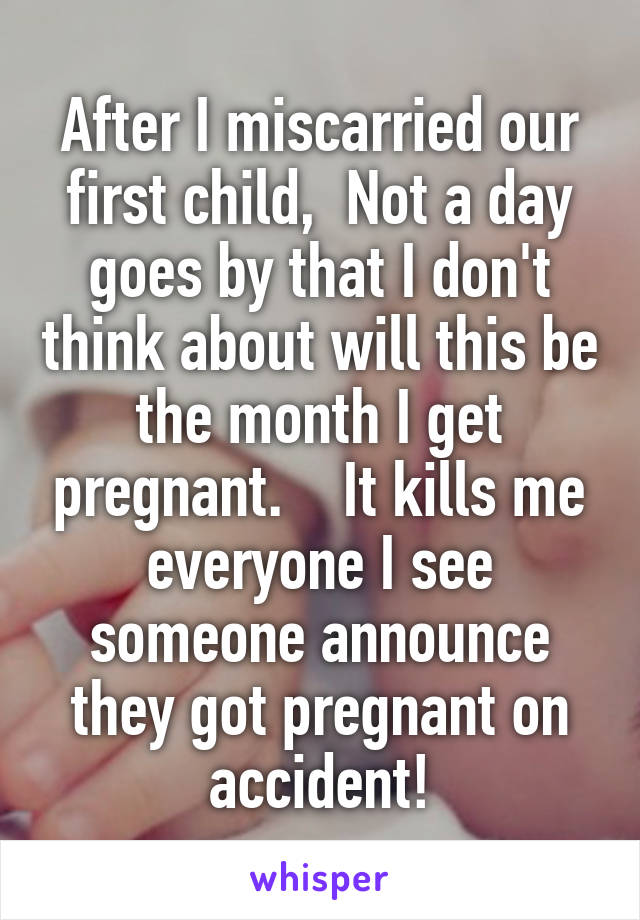 After I miscarried our first child,  Not a day goes by that I don't think about will this be the month I get pregnant.    It kills me everyone I see someone announce they got pregnant on accident!