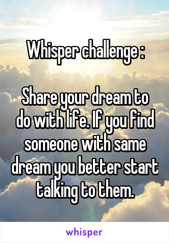 Whisper challenge :

Share your dream to do with life. If you find someone with same dream you better start talking to them.