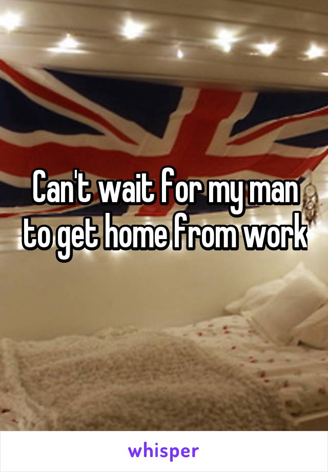 Can't wait for my man to get home from work 