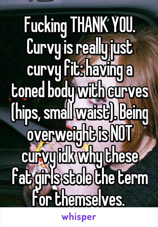 Fucking THANK YOU. Curvy is really just curvy fit: having a toned body with curves (hips, small waist). Being overweight is NOT curvy idk why these fat girls stole the term for themselves. 