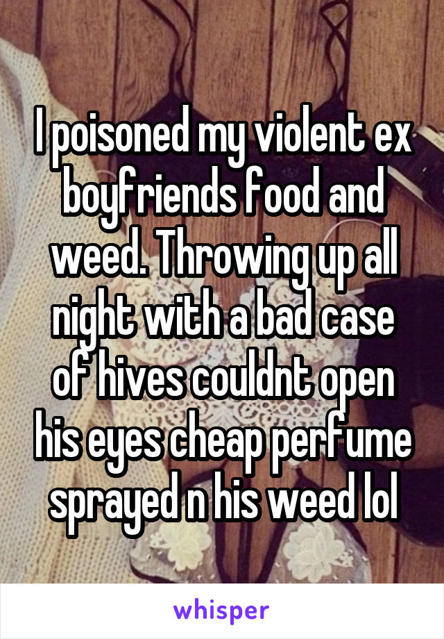 I poisoned my violent ex boyfriends food and weed. Throwing up all night with a bad case of hives couldnt open his eyes cheap perfume sprayed n his weed lol