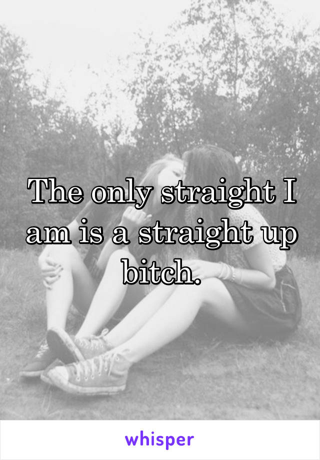 The only straight I am is a straight up bitch.