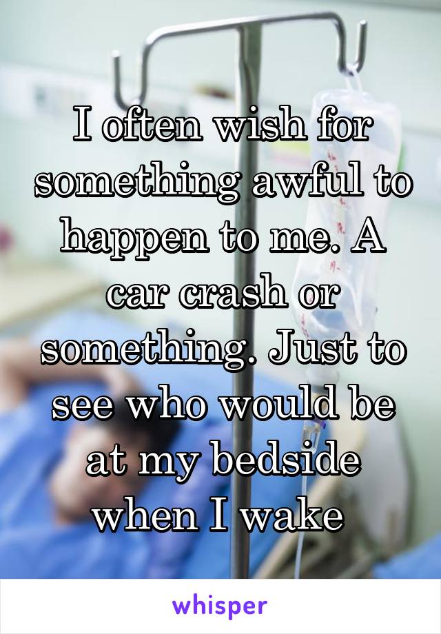 I often wish for something awful to happen to me. A car crash or something. Just to see who would be at my bedside when I wake 