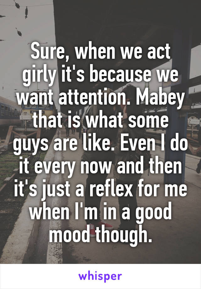 Sure, when we act girly it's because we want attention. Mabey that is what some guys are like. Even I do it every now and then it's just a reflex for me when I'm in a good mood though.