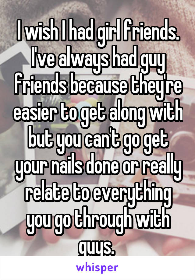 I wish I had girl friends. I've always had guy friends because they're easier to get along with but you can't go get your nails done or really relate to everything you go through with guys. 