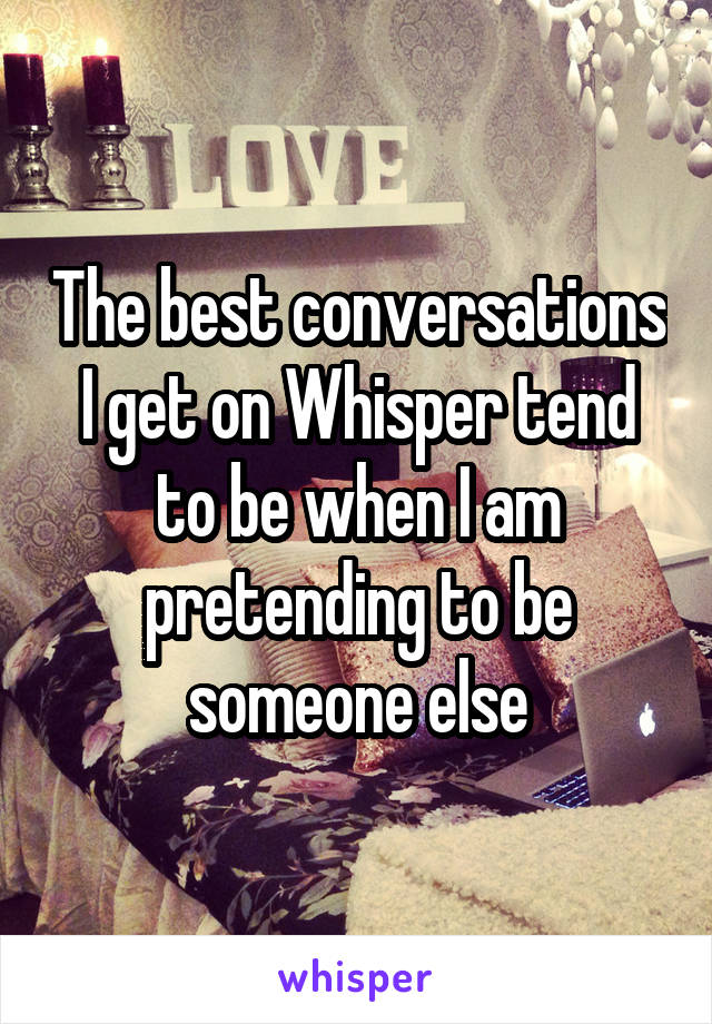 The best conversations I get on Whisper tend to be when I am pretending to be someone else