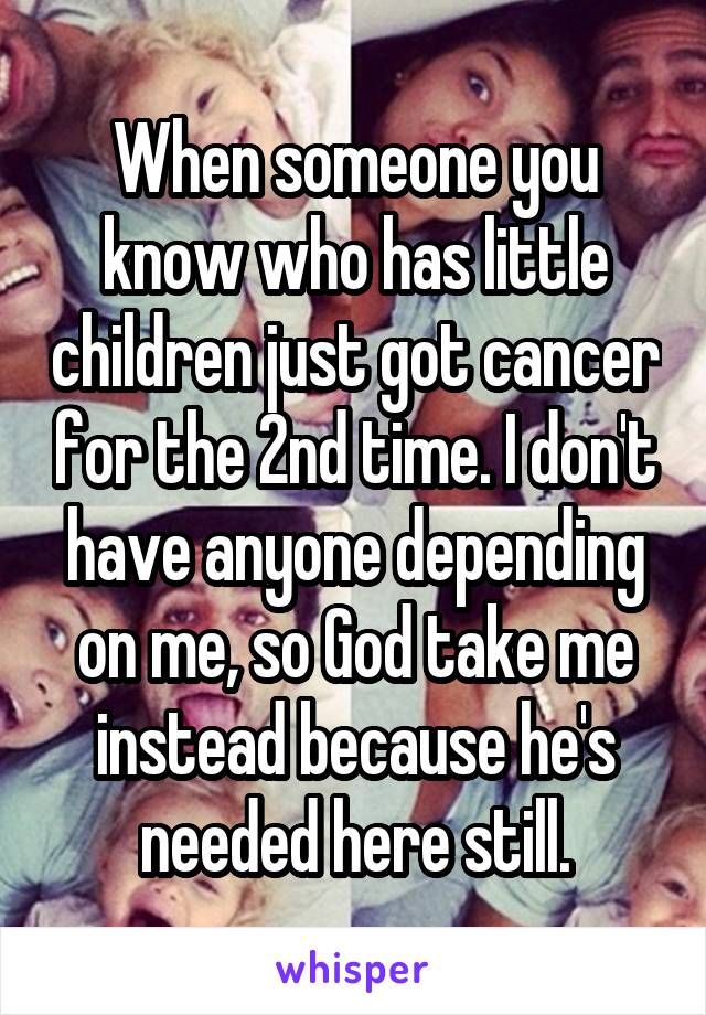 When someone you know who has little children just got cancer for the 2nd time. I don't have anyone depending on me, so God take me instead because he's needed here still.