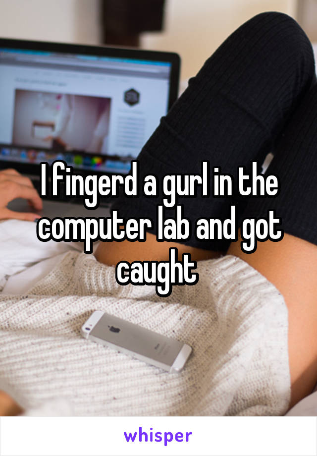 I fingerd a gurl in the computer lab and got caught 