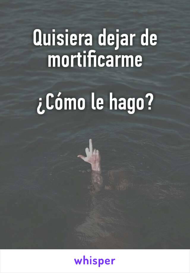 Quisiera dejar de mortificarme

¿Cómo le hago?