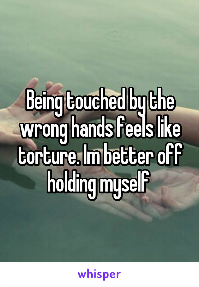 Being touched by the wrong hands feels like torture. Im better off holding myself 