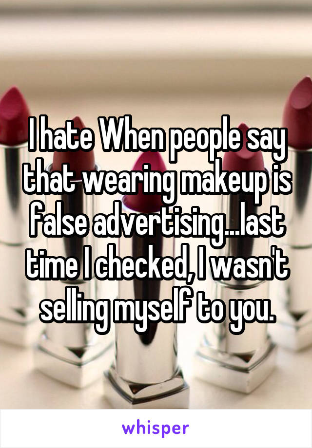 I hate When people say that wearing makeup is false advertising...last time I checked, I wasn't selling myself to you.