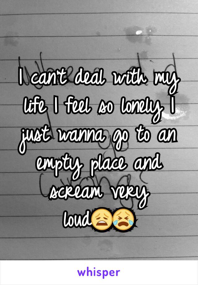 I can't deal with my life I feel so lonely I just wanna go to an empty place and scream very loud😩😭