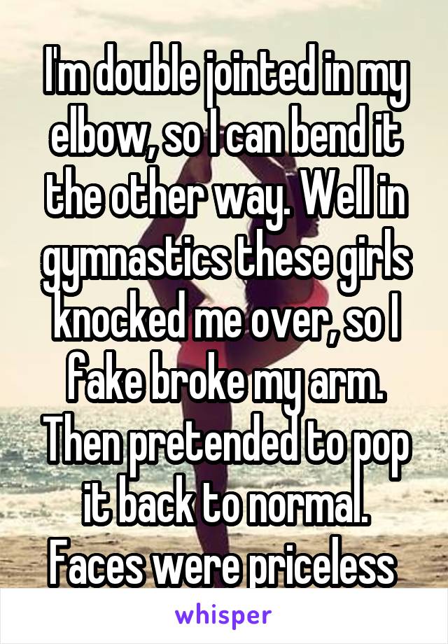 I'm double jointed in my elbow, so I can bend it the other way. Well in gymnastics these girls knocked me over, so I fake broke my arm. Then pretended to pop it back to normal.
Faces were priceless 