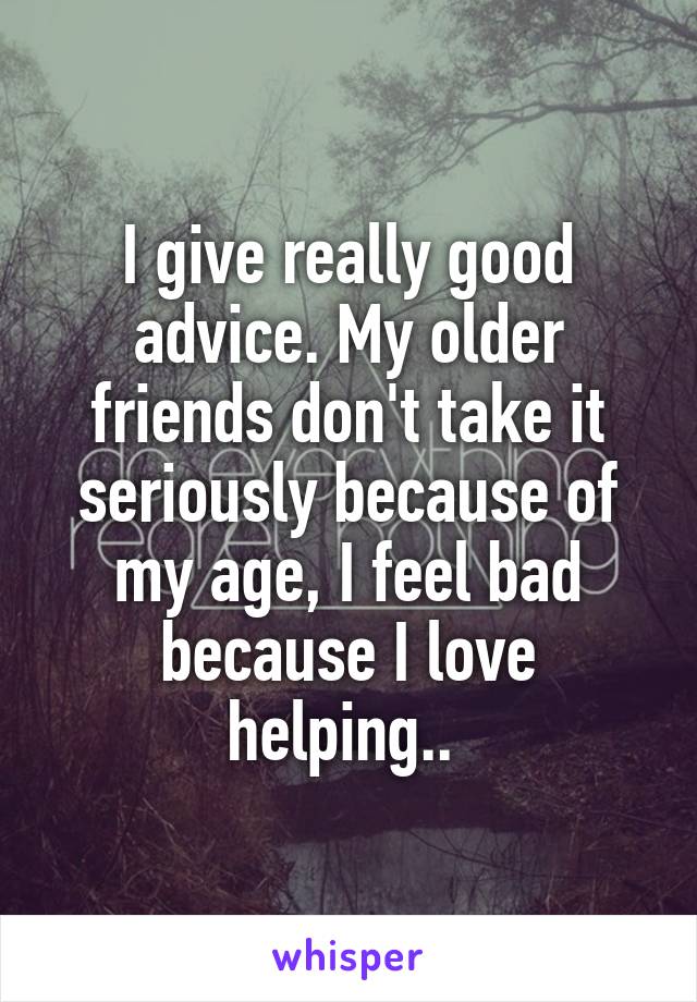 I give really good advice. My older friends don't take it seriously because of my age, I feel bad because I love helping.. 