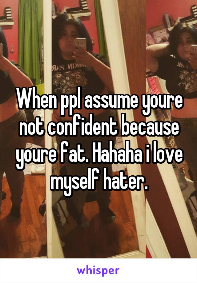 When ppl assume youre not confident because youre fat. Hahaha i love myself hater.