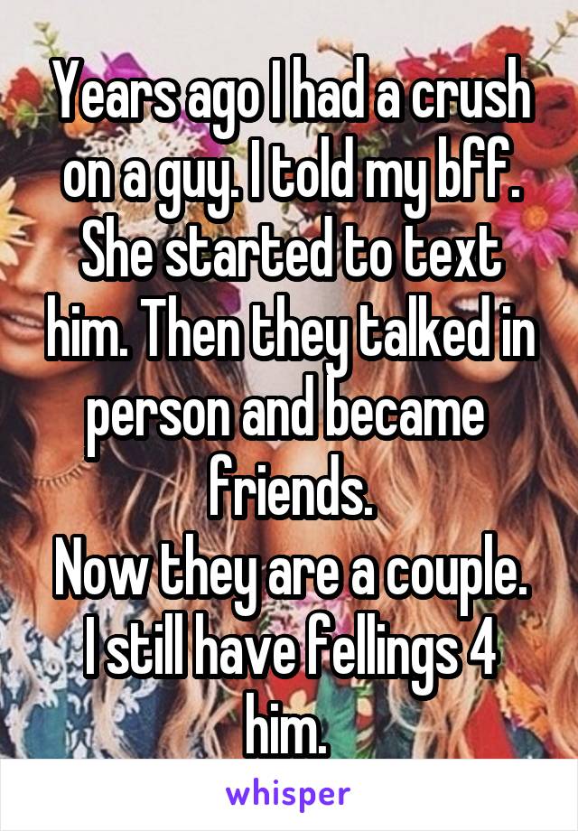 Years ago I had a crush on a guy. I told my bff. She started to text him. Then they talked in person and became 
friends.
Now they are a couple.
I still have fellings 4 him. 