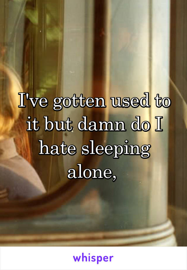 I've gotten used to it but damn do I hate sleeping alone, 