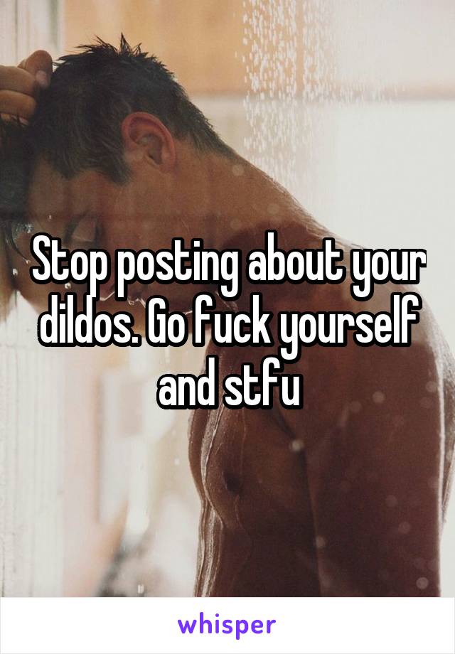 Stop posting about your dildos. Go fuck yourself and stfu